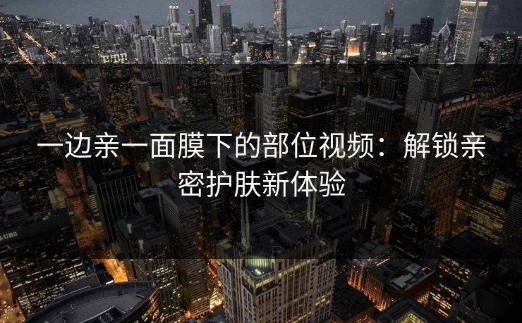 一边亲一面膜下的部位视频：解锁亲密护肤新体验