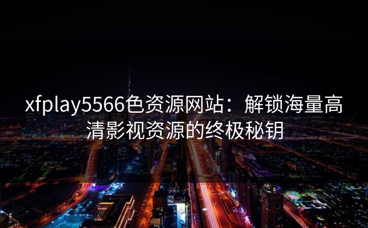 xfplay5566色资源网站：解锁海量高清影视资源的终极秘钥