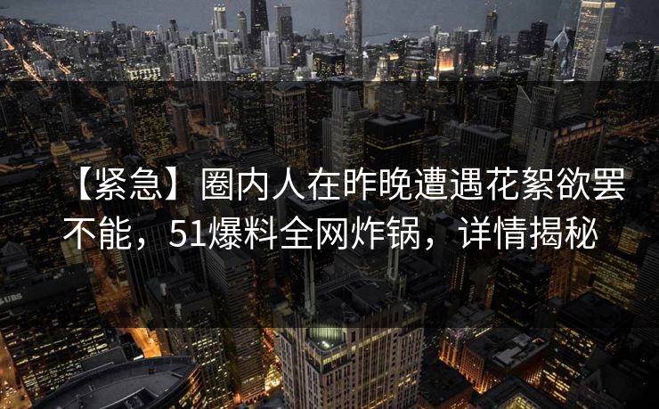 【紧急】圈内人在昨晚遭遇花絮欲罢不能，51爆料全网炸锅，详情揭秘