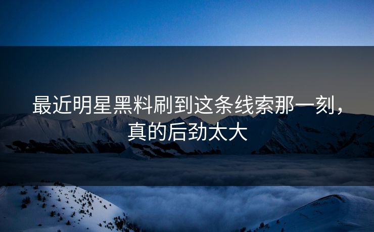 最近明星黑料刷到这条线索那一刻，真的后劲太大