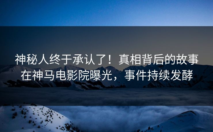 神秘人终于承认了！真相背后的故事在神马电影院曝光，事件持续发酵