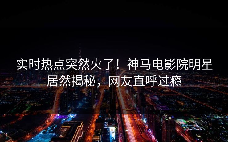 实时热点突然火了！神马电影院明星居然揭秘，网友直呼过瘾