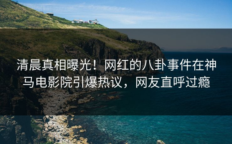 清晨真相曝光！网红的八卦事件在神马电影院引爆热议，网友直呼过瘾