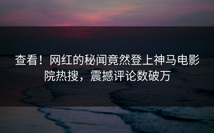 查看！网红的秘闻竟然登上神马电影院热搜，震撼评论数破万