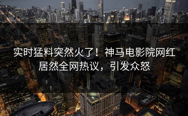 实时猛料突然火了！神马电影院网红居然全网热议，引发众怒
