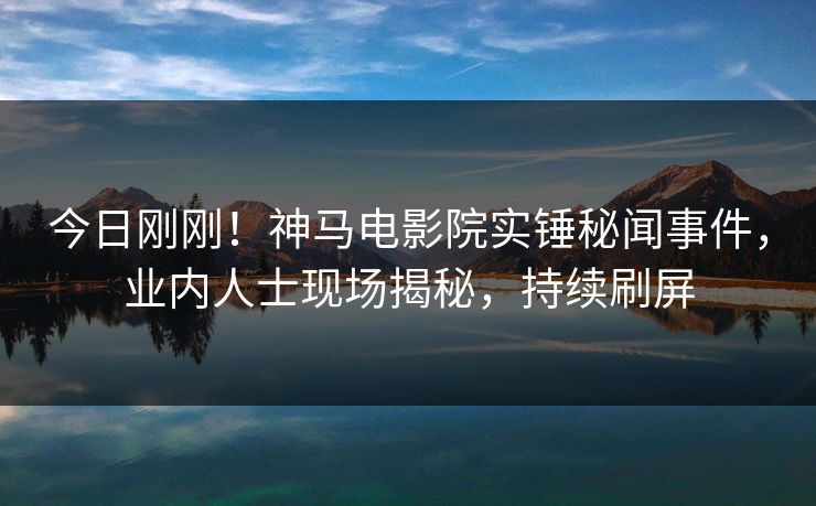今日刚刚！神马电影院实锤秘闻事件，业内人士现场揭秘，持续刷屏