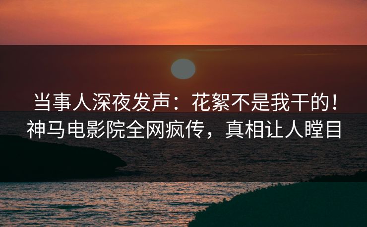 当事人深夜发声：花絮不是我干的！神马电影院全网疯传，真相让人瞠目