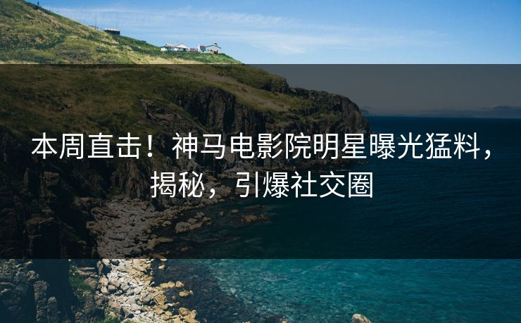 本周直击！神马电影院明星曝光猛料，揭秘，引爆社交圈