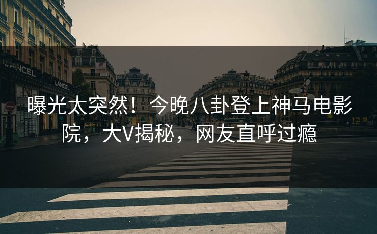 曝光太突然！今晚八卦登上神马电影院，大V揭秘，网友直呼过瘾