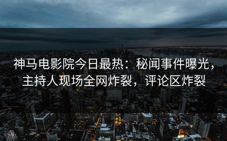 神马电影院今日最热：秘闻事件曝光，主持人现场全网炸裂，评论区炸裂