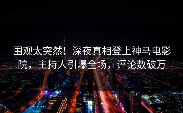 围观太突然！深夜真相登上神马电影院，主持人引爆全场，评论数破万
