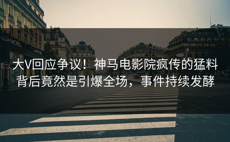 大V回应争议！神马电影院疯传的猛料背后竟然是引爆全场，事件持续发酵