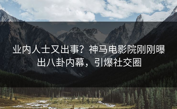 业内人士又出事？神马电影院刚刚曝出八卦内幕，引爆社交圈