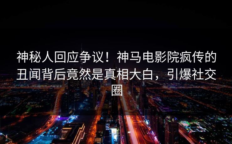 神秘人回应争议！神马电影院疯传的丑闻背后竟然是真相大白，引爆社交圈