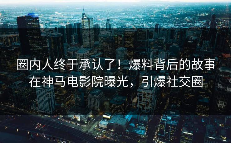 圈内人终于承认了！爆料背后的故事在神马电影院曝光，引爆社交圈