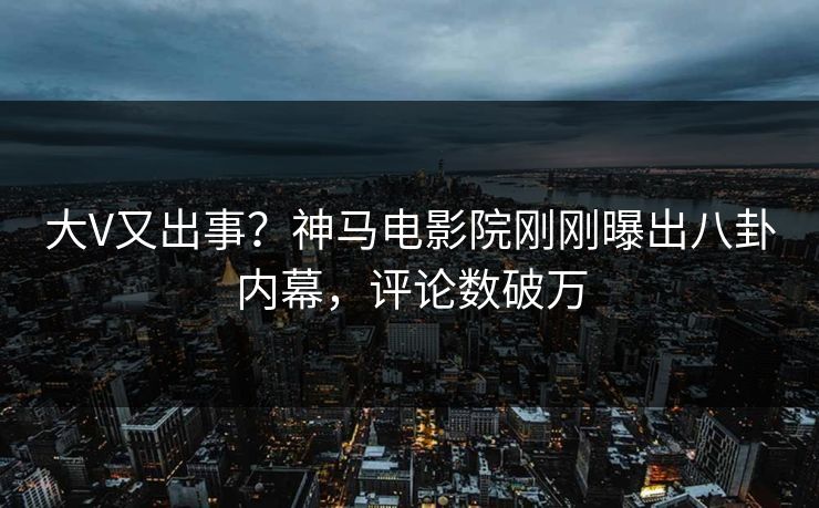 大V又出事？神马电影院刚刚曝出八卦内幕，评论数破万