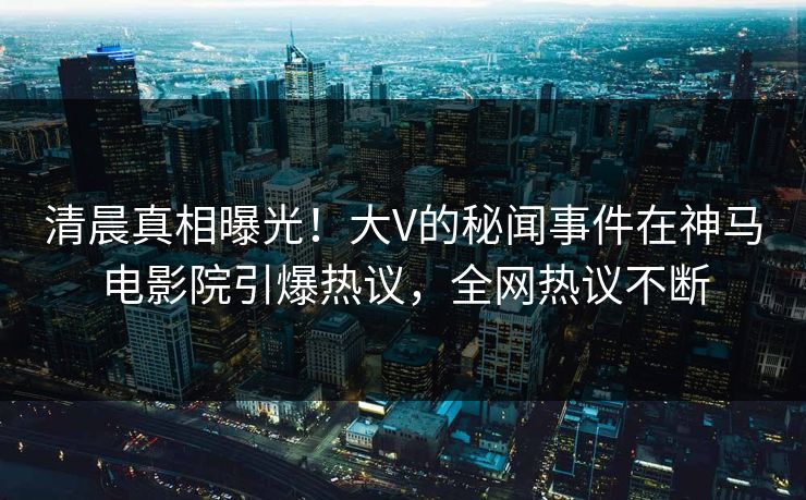 清晨真相曝光！大V的秘闻事件在神马电影院引爆热议，全网热议不断