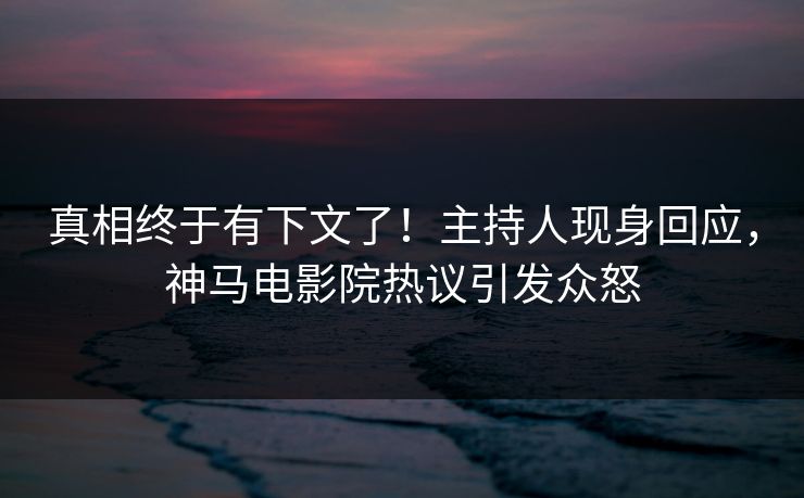 真相终于有下文了！主持人现身回应，神马电影院热议引发众怒