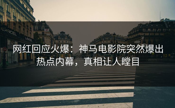 网红回应火爆：神马电影院突然爆出热点内幕，真相让人瞠目