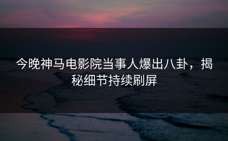 今晚神马电影院当事人爆出八卦，揭秘细节持续刷屏