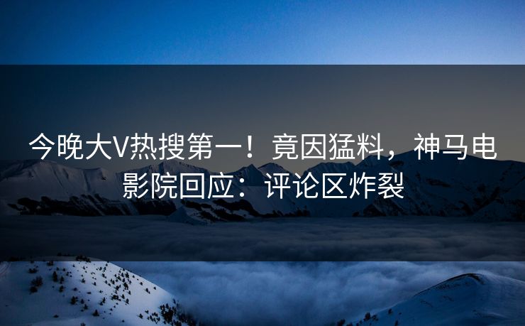 今晚大V热搜第一！竟因猛料，神马电影院回应：评论区炸裂
