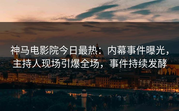 神马电影院今日最热：内幕事件曝光，主持人现场引爆全场，事件持续发酵