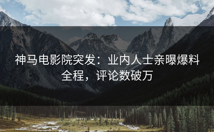 神马电影院突发：业内人士亲曝爆料全程，评论数破万