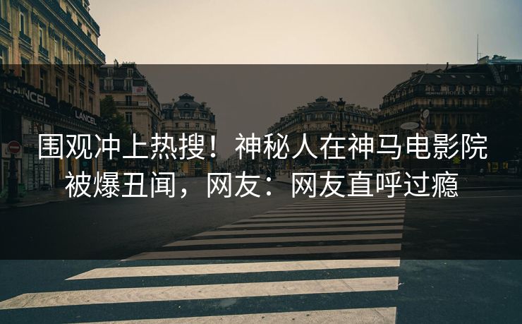 围观冲上热搜！神秘人在神马电影院被爆丑闻，网友：网友直呼过瘾