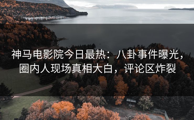 神马电影院今日最热：八卦事件曝光，圈内人现场真相大白，评论区炸裂
