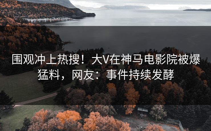 围观冲上热搜！大V在神马电影院被爆猛料，网友：事件持续发酵