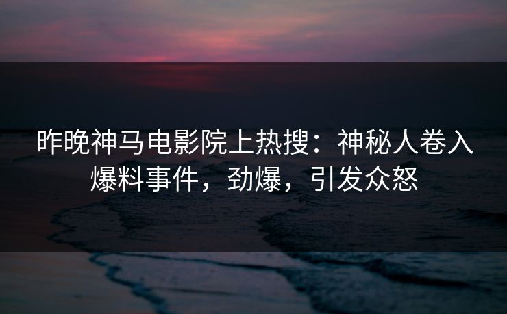昨晚神马电影院上热搜：神秘人卷入爆料事件，劲爆，引发众怒