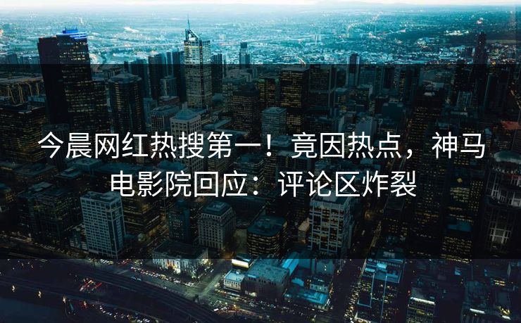 今晨网红热搜第一！竟因热点，神马电影院回应：评论区炸裂