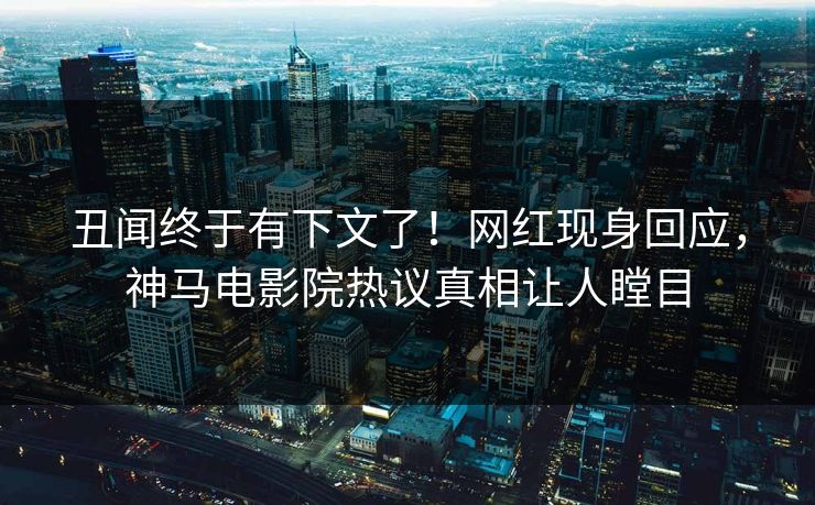 丑闻终于有下文了！网红现身回应，神马电影院热议真相让人瞠目