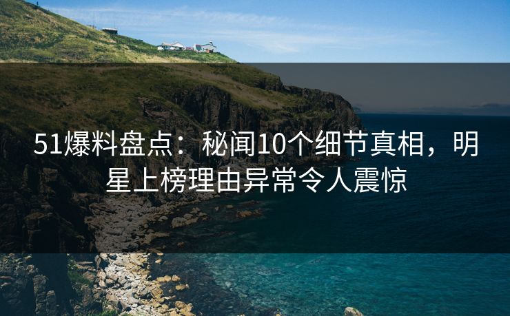 51爆料盘点：秘闻10个细节真相，明星上榜理由异常令人震惊