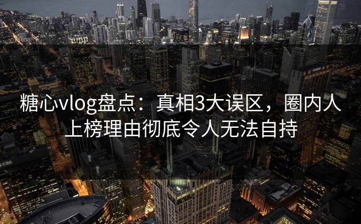 糖心vlog盘点：真相3大误区，圈内人上榜理由彻底令人无法自持
