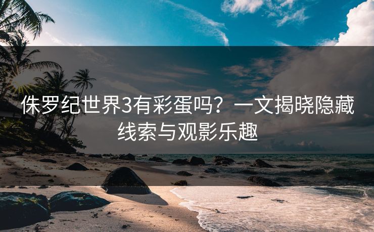 侏罗纪世界3有彩蛋吗?一文揭晓隐藏线索与观影乐趣 侏罗纪世界3有彩蛋吗?一文揭晓隐藏线索与观影乐趣