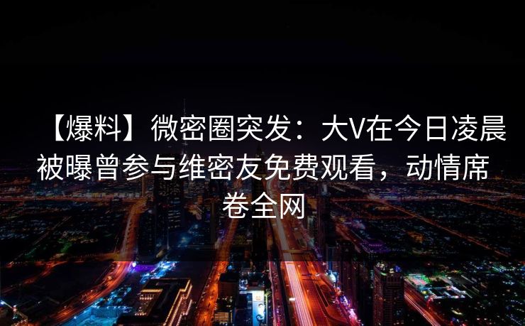 【爆料】微密圈突发：大V在今日凌晨被曝曾参与维密友免费观看，动情席卷全网