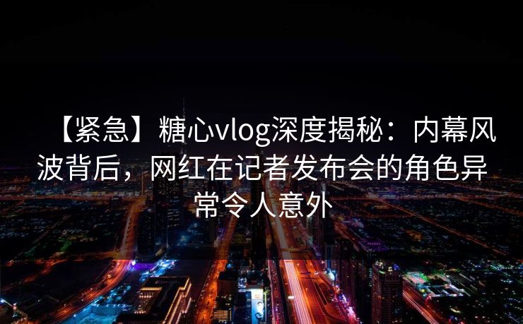 【紧急】糖心vlog深度揭秘：内幕风波背后，网红在记者发布会的角色异常令人意外