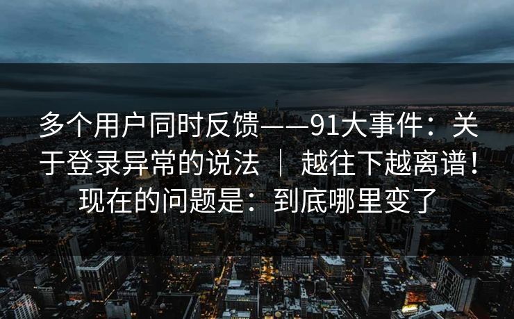 多个用户同时反馈——91大事件：关于登录异常的说法 ｜ 越往下越离谱！现在的问题是：到底哪里变了