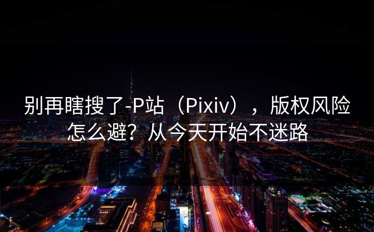 别再瞎搜了-P站（Pixiv），版权风险怎么避？从今天开始不迷路