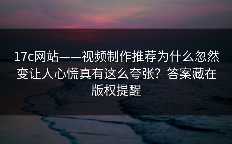 17c网站——视频制作推荐为什么忽然变让人心慌真有这么夸张？答案藏在版权提醒