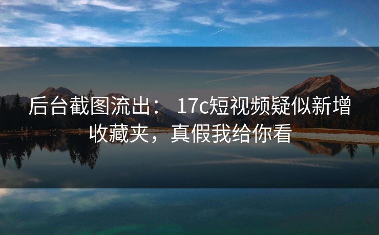后台截图流出： 17c短视频疑似新增收藏夹，真假我给你看