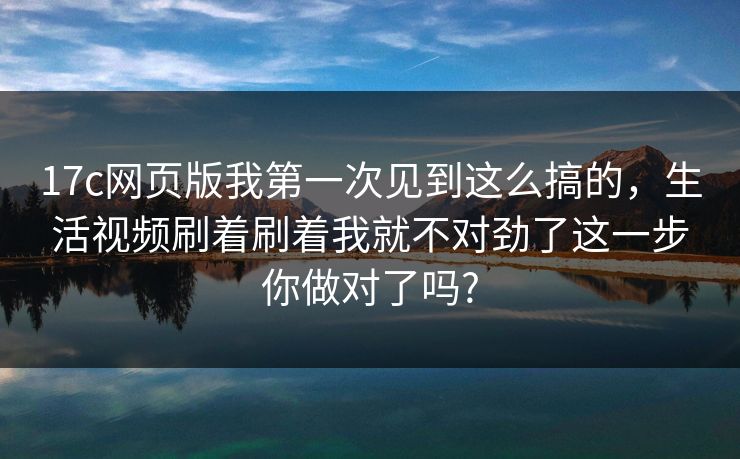 17c网页版我第一次见到这么搞的,生活视频刷着刷着我就不对劲了这一步你做对了吗? 17c网页版我第一次见到这么搞的,生活视频刷着刷着我就不对劲了这一步你做对了吗?