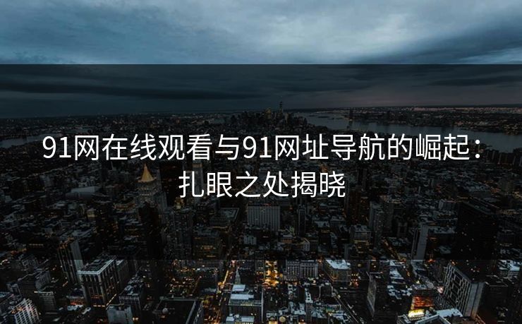 91网在线观看与91网址导航的崛起：扎眼之处揭晓